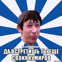  да встретишь ты еще своих кумиров