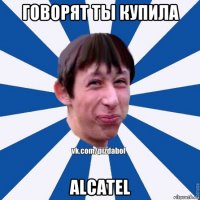 говорят ты купила alcatel