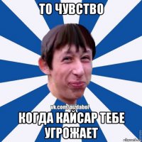 то чувство когда кайсар тебе угрожает