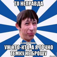 то неправда уж кто-кто, а я точно темку не брошу