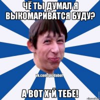 чё ты думал я выкомариватся буду? а вот х*й тебе!