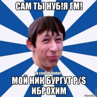 сам ты нуб!я гм! мой ник бургут p/s иброхим