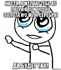 настя, я желаю тебе 45 лвл в аве и 10000 золота и 2 млн серебра! да будет так!