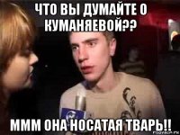 что вы думайте о куманяевой?? ммм она носатая тварь!!