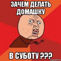 зачем делать домашку в суботу ???