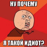 ну почему я такой идиот?