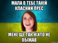 мала в тебе такій класний прес мене ще так ніхто не обіжав