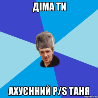 діма ти ахуєнний p/s таня