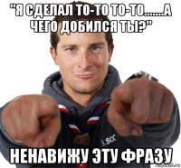 "я сделал то-то то-то.......а чего добился ты?" ненавижу эту фразу