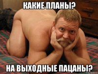 какие планы? на выходные пацаны?