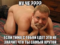 ну че ???? если тима с тобой едет это не значит что ты самый крутой