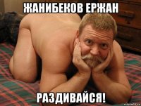 жанибеков ержан раздивайся!