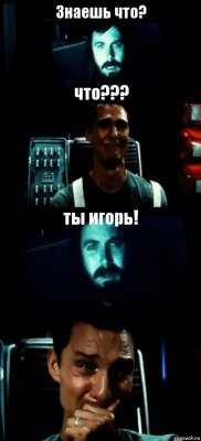 Знаешь что? что??? ты игорь! 