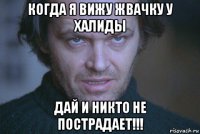 когда я вижу жвачку у халиды дай и никто не пострадает!!!