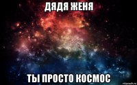 дядя женя ты просто космос