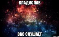 владислав вас слушает