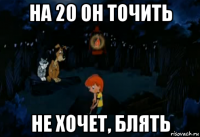 на 20 он точить не хочет, блять