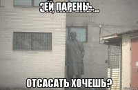 ей парень... отсасать хочешь?