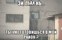 бах ты уже готовишься в мой район ?