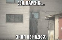 эй, парень... экип не надо?)