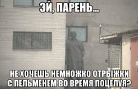  не хочешь немножко отрыжки с пельменем во время поцелуя?