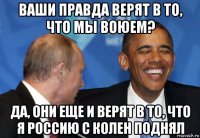 ваши правда верят в то, что мы воюем? да, они еще и верят в то, что я россию с колен поднял
