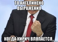 то ангелинено выражения когда кирич вляпается..