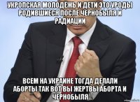 укропская молодёжь и дети это уроды родившиеся после чернобыля и радиации всем на украине тогда делали аборты.так вот вы жертвы аборта и чернобыля