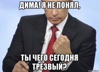 дима! я не понял, ты чего сегодня трезвый?