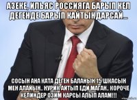 азеке, ильяс россияга барып кел дегенде барып кайтындарсай... сосын ана ката деген баланын 15 шкасын мен алайын.. нурик айтып еди маган.. короче келиндер озим карсы алып алам!!!