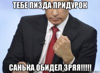 тебе пизда придурок санька обидел зряя!!!!!