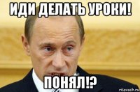 иди делать уроки! понял!?