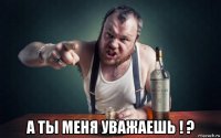  а ты меня уважаешь ! ?