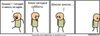 Ураааа!!! Сегодня в школу не идём. Блин сегодня суббота. Школа школа....