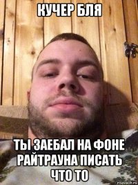 кучер бля ты заебал на фоне райтрауна писать что то