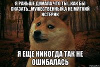 я раньше думала что ты...как бы сказать...мужественный,а не мягкий истерик я еще никогда так не ошибалась