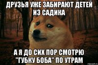 друзья уже забирают детей из садика а я до сих пор смотрю "губку боба" по утрам