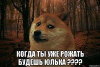  когда ты уже рожать будешь юлька ????