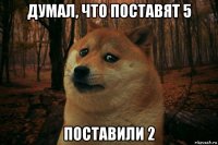 думал, что поставят 5 поставили 2