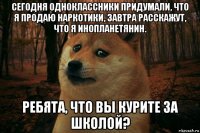 сегодня одноклассники придумали, что я продаю наркотики, завтра расскажут, что я инопланетянин. ребята, что вы курите за школой?