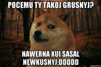 pocemu ty takoj grusnyj? nawerna xui sasal newkusnyj:ddddd