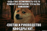 -будь у вас возможность что-то поменять в прошлом, что бы вы поменяли? -состав и руководство кафедры нхт...