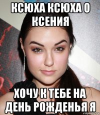 ксюха ксюха о ксения хочу к тебе на день рожденья я