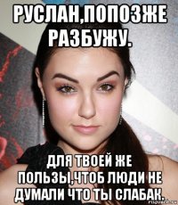 руслан,попозже разбужу. для твоей же пользы,чтоб люди не думали что ты слабак.