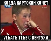 когда картохин хочет уебать тебе с вертухи