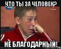 что ты за человек? не благодарный!