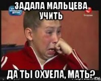 задала мальцева учить да ты охуела, мать?