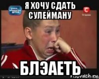 я хочу сдать сулейману блэаеть