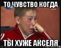 то чувство когда ты хуже акселя