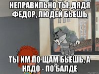 неправильно ты, дядя федор, людей бьешь ты им по щам бьешь, а надо - по балде